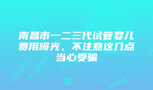 南昌市一二三代试管婴儿费用曝光，不注意这几点当心受骗