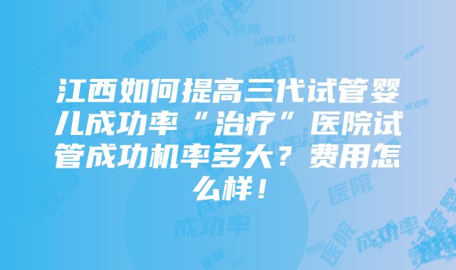 江西如何提高三代试管婴儿成功率“治疗”医院试管成功机率多大？费用怎么样！