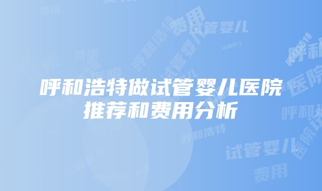 呼和浩特做试管婴儿医院推荐和费用分析