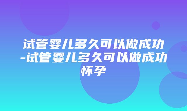 试管婴儿多久可以做成功-试管婴儿多久可以做成功怀孕