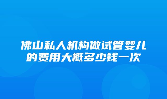 佛山私人机构做试管婴儿的费用大概多少钱一次