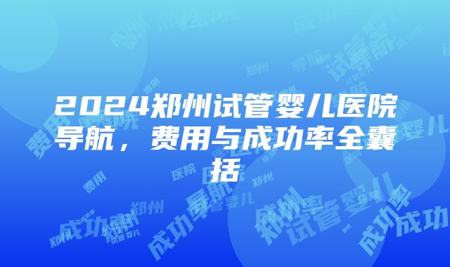 2024郑州试管婴儿医院导航，费用与成功率全囊括