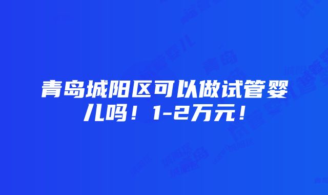 青岛城阳区可以做试管婴儿吗！1-2万元！