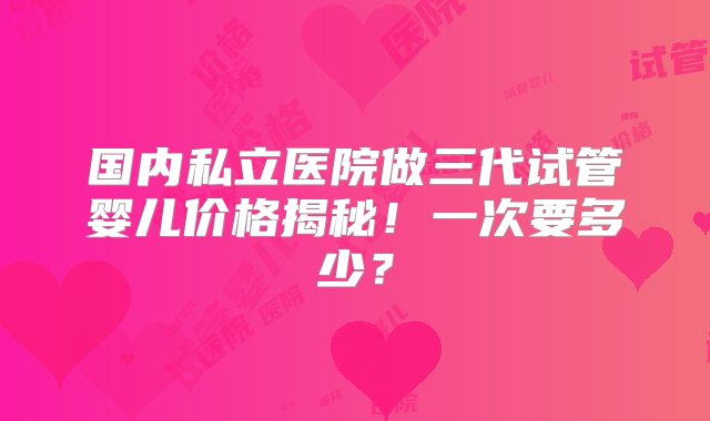 国内私立医院做三代试管婴儿价格揭秘！一次要多少？