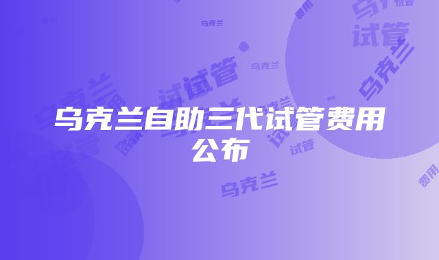 乌克兰自助三代试管费用公布