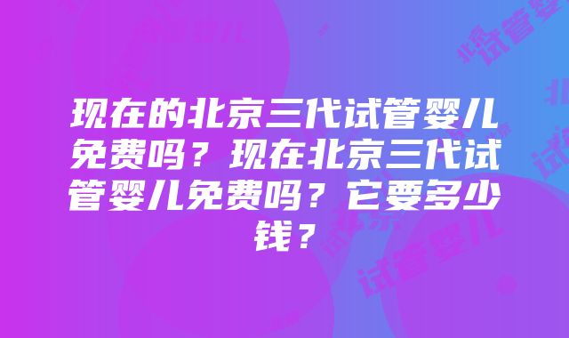 现在的北京三代试管婴儿免费吗？现在北京三代试管婴儿免费吗？它要多少钱？