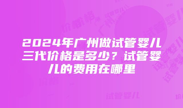 2024年广州做试管婴儿三代价格是多少？试管婴儿的费用在哪里