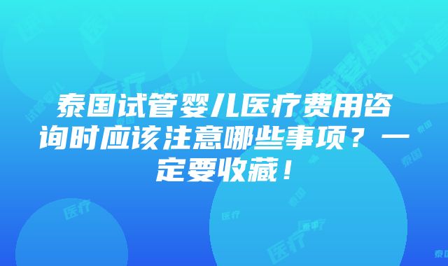 泰国试管婴儿医疗费用咨询时应该注意哪些事项？一定要收藏！