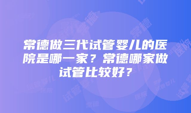 常德做三代试管婴儿的医院是哪一家？常德哪家做试管比较好？