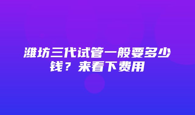 潍坊三代试管一般要多少钱？来看下费用