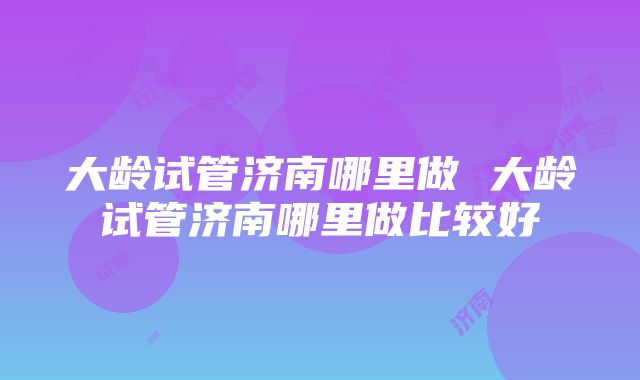 大龄试管济南哪里做 大龄试管济南哪里做比较好