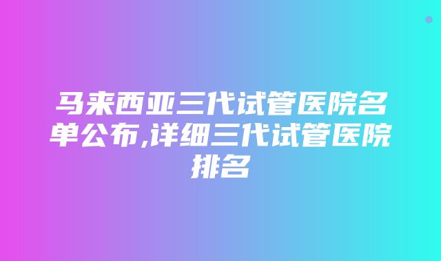 马来西亚三代试管医院名单公布,详细三代试管医院排名