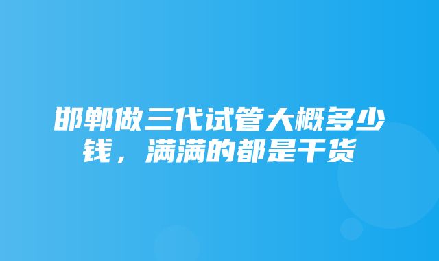 邯郸做三代试管大概多少钱，满满的都是干货