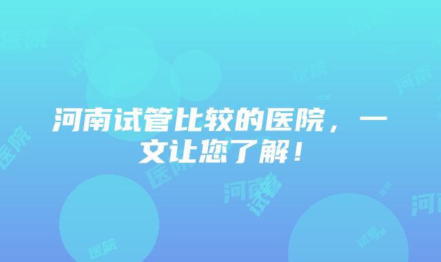 河南试管比较的医院，一文让您了解！