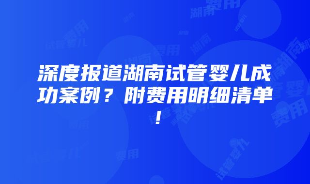 深度报道湖南试管婴儿成功案例？附费用明细清单！