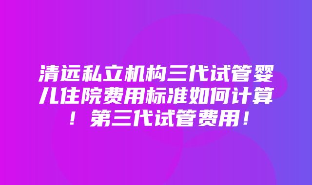 清远私立机构三代试管婴儿住院费用标准如何计算！第三代试管费用！