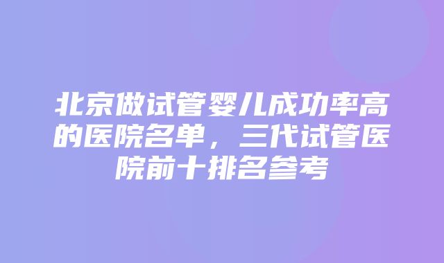 北京做试管婴儿成功率高的医院名单，三代试管医院前十排名参考