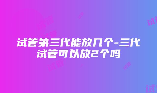 试管第三代能放几个-三代试管可以放2个吗