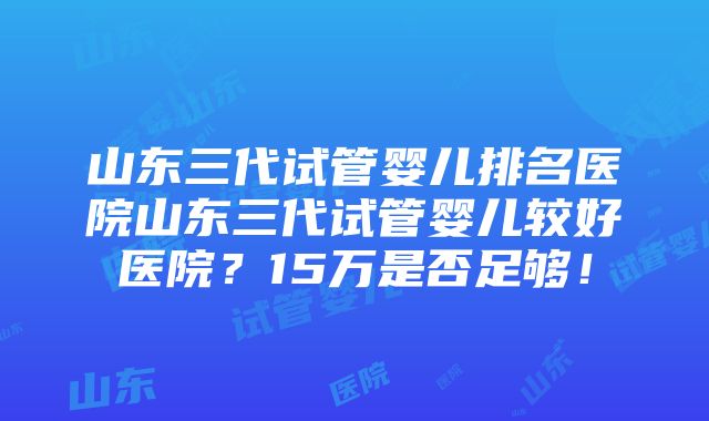 山东三代试管婴儿排名医院山东三代试管婴儿较好医院？15万是否足够！