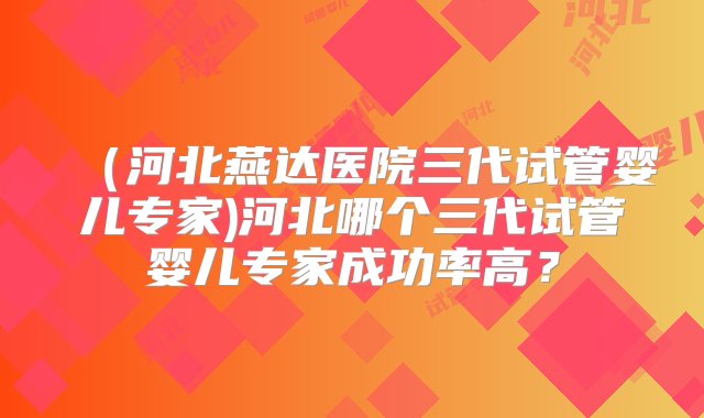 （河北燕达医院三代试管婴儿专家)河北哪个三代试管婴儿专家成功率高？