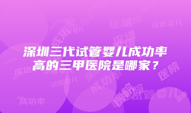 深圳三代试管婴儿成功率高的三甲医院是哪家？