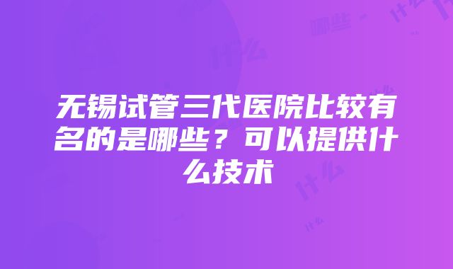 无锡试管三代医院比较有名的是哪些？可以提供什么技术