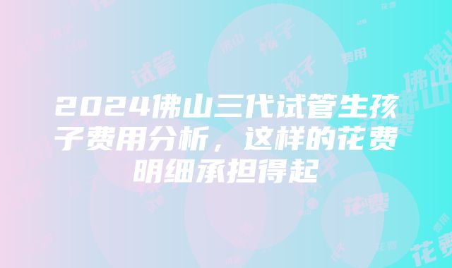 2024佛山三代试管生孩子费用分析，这样的花费明细承担得起