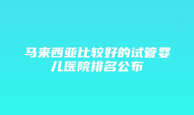 马来西亚比较好的试管婴儿医院排名公布