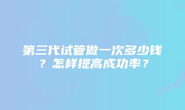 第三代试管做一次多少钱？怎样提高成功率？