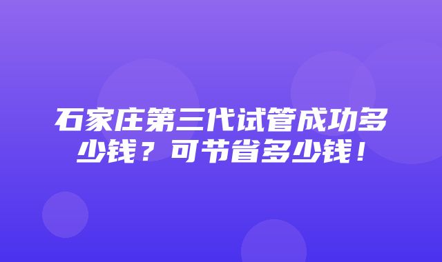 石家庄第三代试管成功多少钱？可节省多少钱！