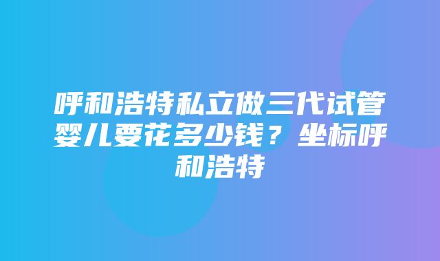 呼和浩特私立做三代试管婴儿要花多少钱？坐标呼和浩特