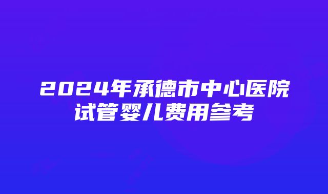 2024年承德市中心医院试管婴儿费用参考