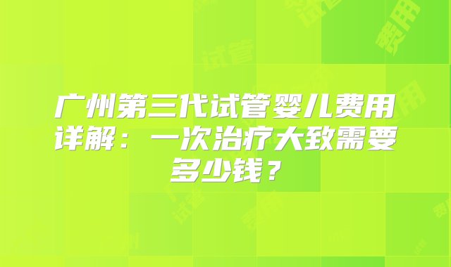 广州第三代试管婴儿费用详解：一次治疗大致需要多少钱？