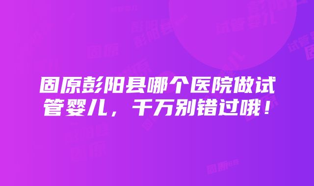 固原彭阳县哪个医院做试管婴儿，千万别错过哦！