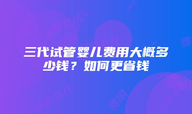 三代试管婴儿费用大概多少钱？如何更省钱