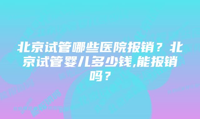 北京试管哪些医院报销？北京试管婴儿多少钱,能报销吗？