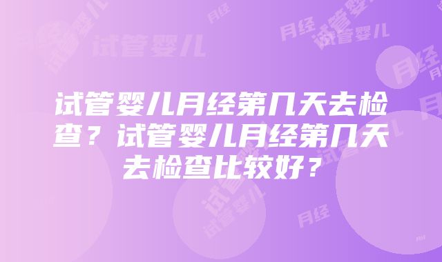 试管婴儿月经第几天去检查？试管婴儿月经第几天去检查比较好？