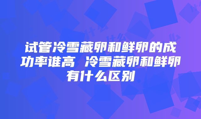 试管冷雪藏卵和鲜卵的成功率谁高 冷雪藏卵和鲜卵有什么区别