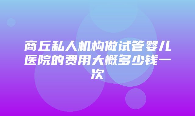 商丘私人机构做试管婴儿医院的费用大概多少钱一次