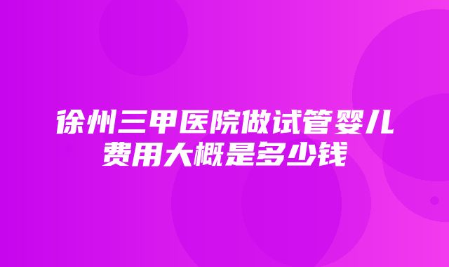 徐州三甲医院做试管婴儿费用大概是多少钱