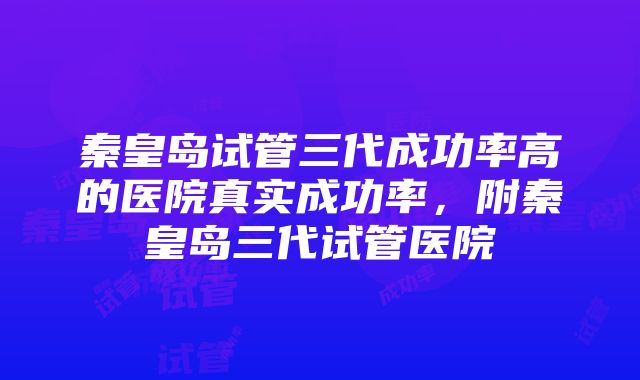 秦皇岛试管三代成功率高的医院真实成功率，附秦皇岛三代试管医院