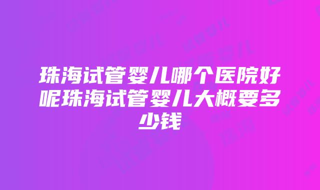 珠海试管婴儿哪个医院好呢珠海试管婴儿大概要多少钱