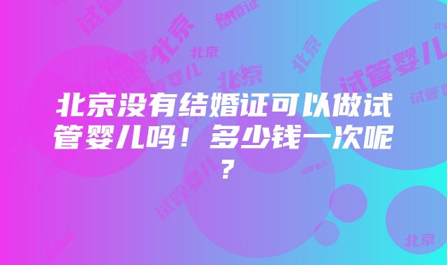 北京没有结婚证可以做试管婴儿吗！多少钱一次呢？