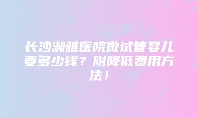 长沙湘雅医院做试管婴儿要多少钱？附降低费用方法！