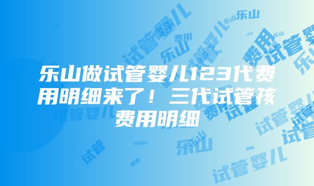 乐山做试管婴儿123代费用明细来了！三代试管孩费用明细