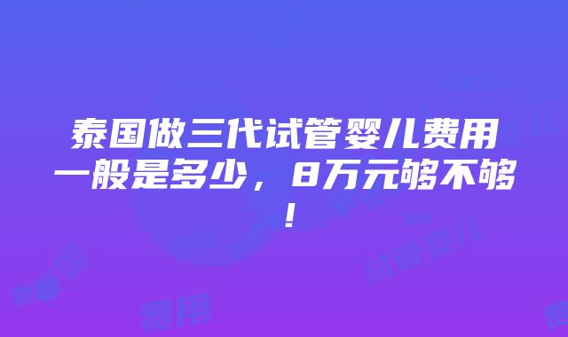 泰国做三代试管婴儿费用一般是多少，8万元够不够！