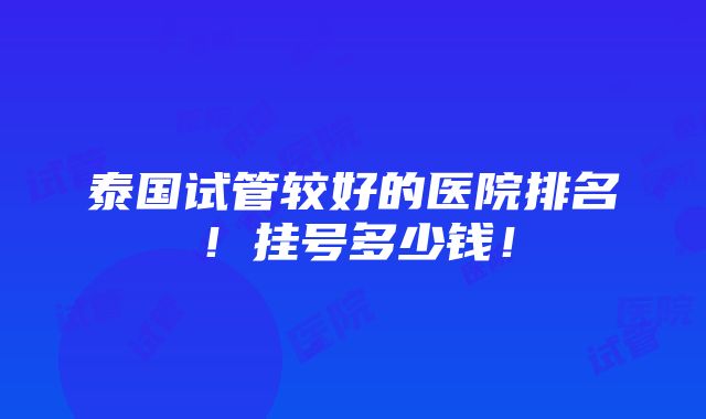 泰国试管较好的医院排名！挂号多少钱！