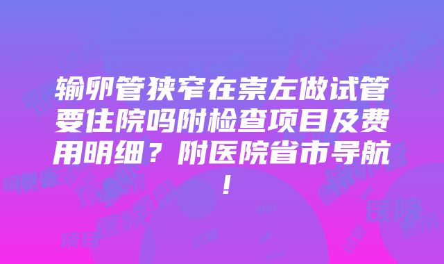 输卵管狭窄在崇左做试管要住院吗附检查项目及费用明细？附医院省市导航！