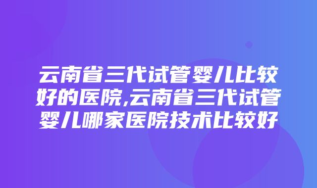 云南省三代试管婴儿比较好的医院,云南省三代试管婴儿哪家医院技术比较好