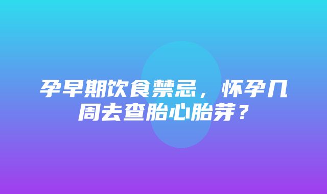 孕早期饮食禁忌，怀孕几周去查胎心胎芽？